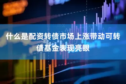 什么是配资转债市场上涨带动可转债基金表现亮眼