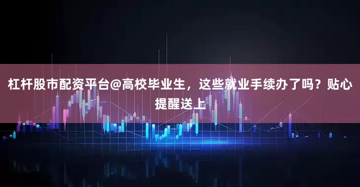 杠杆股市配资平台@高校毕业生，这些就业手续办了吗？贴心提醒送上