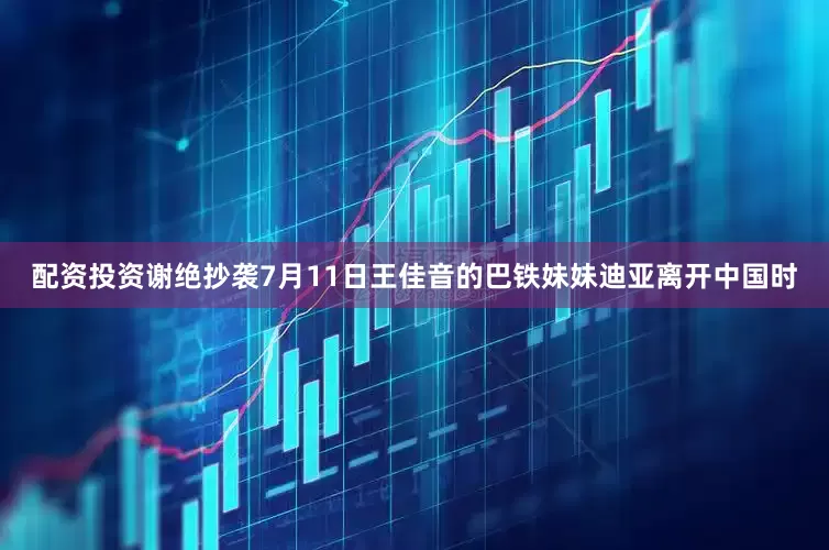 配资投资谢绝抄袭7月11日王佳音的巴铁妹妹迪亚离开中国时