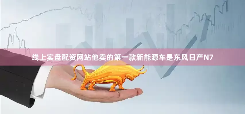 线上实盘配资网站他卖的第一款新能源车是东风日产N7