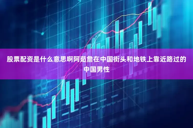 股票配资是什么意思啊阿茹詹在中国街头和地铁上靠近路过的中国男性