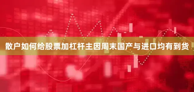 散户如何给股票加杠杆主因周末国产与进口均有到货