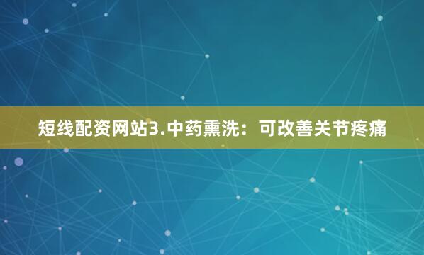 短线配资网站3.中药熏洗：可改善关节疼痛