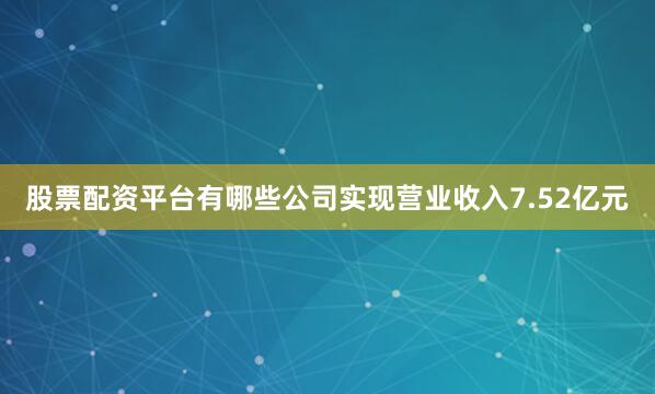股票配资平台有哪些公司实现营业收入7.52亿元