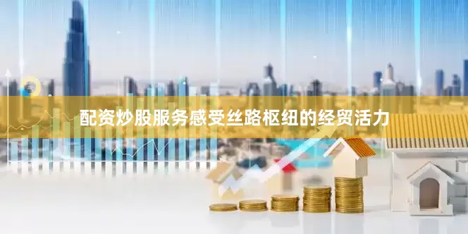 配资炒股服务感受丝路枢纽的经贸活力